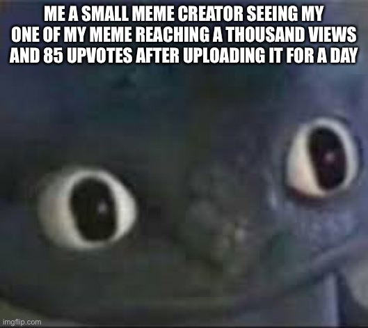O_o | ME A SMALL MEME CREATOR SEEING MY ONE OF MY MEME REACHING A THOUSAND VIEWS AND 85 UPVOTES AFTER UPLOADING IT FOR A DAY | image tagged in toothless _ face | made w/ Imgflip meme maker
