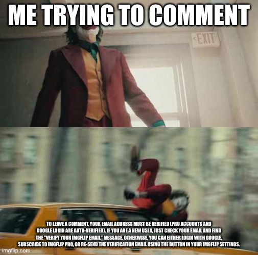 Random meme |  ME TRYING TO COMMENT; TO LEAVE A COMMENT, YOUR EMAIL ADDRESS MUST BE VERIFIED (PRO ACCOUNTS AND GOOGLE LOGIN ARE AUTO-VERIFIED). IF YOU ARE A NEW USER, JUST CHECK YOUR EMAIL AND FIND THE "VERIFY YOUR IMGFLIP EMAIL" MESSAGE. OTHERWISE, YOU CAN EITHER LOGIN WITH GOOGLE, SUBSCRIBE TO IMGFLIP PRO, OR RE-SEND THE VERIFICATION EMAIL USING THE BUTTON IN YOUR IMGFLIP SETTINGS. | image tagged in joker getting hit by a car | made w/ Imgflip meme maker