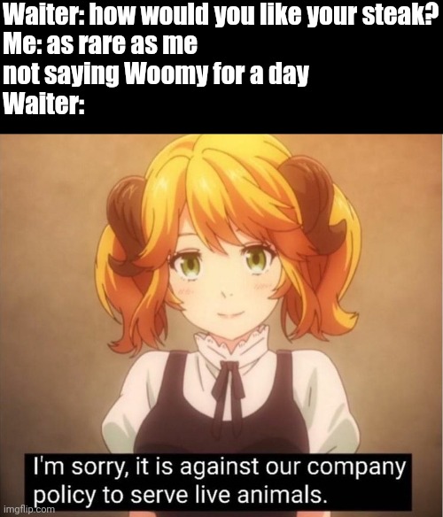 Woomy uni | Waiter: how would you like your steak?
Me: as rare as me 
not saying Woomy for a day
Waiter: | image tagged in i'm sorry it is against our company policy to serve live animal | made w/ Imgflip meme maker