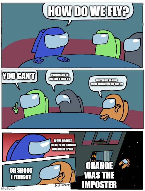 Orange peeks on other meme | HOW DO WE FLY? YOU CAN'T; YOU FORGOT TO INSTALL A SUIT-JET; WAIT FOR IT TO RAIN, COVER YOURSELF IN OIL, AND FLY; WOW, ORANGE. THERE IS NO RAINING NOR OIL IN SPACE. ORANGE WAS THE IMPOSTER; OH SHOOT I FORGOT | image tagged in among us meeting,oil,fly,memes,funny | made w/ Imgflip meme maker