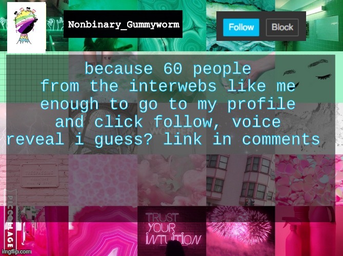 Before you ask yes i know i sound like a nine year old | because 60 people from the interwebs like me enough to go to my profile and click follow, voice reveal i guess? link in comments | image tagged in oh wow are you actually reading these tags,hmm yes the floor here is made out of floor,stop reading the tags | made w/ Imgflip meme maker