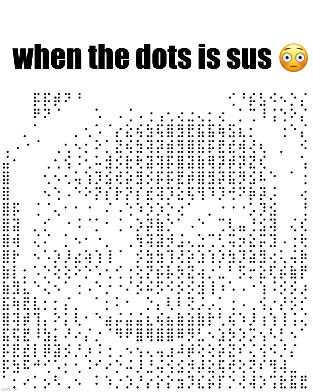 sus | when the dots is sus 😳; ⠀⠀⠀⡯⡯⡾⠝⠘⠀⠀⠀⠀⠀⠀⠀⠀⠀⠀⠀⠀⠀⠀⢊⠘⡮⣣⠪⠢⡑⡌
⠀⠀⠀⠟⠝⠈⠀⠀⠀⠡⠀⠠⢈⠠⢐⢠⢂⢔⣐⢄⡂⢔⠀⡁⢉⠸⢨⢑⠕⡌
⠀⠀⡀⠁⠀⠀⠀⡀⢂⠡⠈⡔⣕⢮⣳⢯⣿⣻⣟⣯⣯⢷⣫⣆⡂⠀⠀⢐⠑⡌
⢀⠠⠐⠈⠀⢀⢂⠢⡂⠕⡁⣝⢮⣳⢽⡽⣾⣻⣿⣯⡯⣟⣞⢾⢜⢆⠀⡀⠀⠪
⣬⠂⠀⠀⢀⢂⢪⠨⢂⠥⣺⡪⣗⢗⣽⢽⡯⣿⣽⣷⢿⡽⡾⡽⣝⢎⠀⠀⠀⢡
⣿⠀⠀⠀⢂⠢⢂⢥⢱⡹⣪⢞⡵⣻⡪⡯⡯⣟⡾⣿⣻⡽⣯⡻⣪⠧⠑⠀⠁⢐
⣿⠀⠀⠀⠢⢑⠠⠑⠕⡝⡎⡗⡝⡎⣞⢽⡹⣕⢯⢻⠹⡹⢚⠝⡷⡽⡨⠀⠀⢔
⣿⡯⠀⢈⠈⢄⠂⠂⠐⠀⠌⠠⢑⠱⡱⡱⡑⢔⠁⠀⡀⠐⠐⠐⡡⡹⣪⠀⠀⢘
⣿⣽⠀⡀⡊⠀⠐⠨⠈⡁⠂⢈⠠⡱⡽⣷⡑⠁⠠⠑⠀⢉⢇⣤⢘⣪⢽⠀⢌⢎
⣿⢾⠀⢌⠌⠀⡁⠢⠂⠐⡀⠀⢀⢳⢽⣽⡺⣨⢄⣑⢉⢃⢭⡲⣕⡭⣹⠠⢐⢗
⣿⡗⠀⠢⠡⡱⡸⣔⢵⢱⢸⠈⠀⡪⣳⣳⢹⢜⡵⣱⢱⡱⣳⡹⣵⣻⢔⢅⢬⡷
⣷⡇⡂⠡⡑⢕⢕⠕⡑⠡⢂⢊⢐⢕⡝⡮⡧⡳⣝⢴⡐⣁⠃⡫⡒⣕⢏⡮⣷⡟
⣷⣻⣅⠑⢌⠢⠁⢐⠠⠑⡐⠐⠌⡪⠮⡫⠪⡪⡪⣺⢸⠰⠡⠠⠐⢱⠨⡪⡪⡰
⣯⢷⣟⣇⡂⡂⡌⡀⠀⠁⡂⠅⠂⠀⡑⡄⢇⠇⢝⡨⡠⡁⢐⠠⢀⢪⡐⡜⡪⡊
⣿⢽⡾⢹⡄⠕⡅⢇⠂⠑⣴⡬⣬⣬⣆⢮⣦⣷⣵⣷⡗⢃⢮⠱⡸⢰⢱⢸⢨⢌
⣯⢯⣟⠸⣳⡅⠜⠔⡌⡐⠈⠻⠟⣿⢿⣿⣿⠿⡻⣃⠢⣱⡳⡱⡩⢢⠣⡃⠢⠁
⡯⣟⣞⡇⡿⣽⡪⡘⡰⠨⢐⢀⠢⢢⢄⢤⣰⠼⡾⢕⢕⡵⣝⠎⢌⢪⠪⡘⡌⠀
⡯⣳⠯⠚⢊⠡⡂⢂⠨⠊⠔⡑⠬⡸⣘⢬⢪⣪⡺⡼⣕⢯⢞⢕⢝⠎⢻⢼⣀⠀
⠁⡂⠔⡁⡢⠣⢀⠢⠀⠅⠱⡐⡱⡘⡔⡕⡕⣲⡹⣎⡮⡏⡑⢜⢼⡱⢩⣗⣯⣟ | image tagged in memes,blank transparent square | made w/ Imgflip meme maker