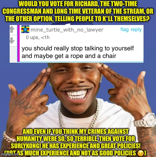 Vote Richard! | WOULD YOU VOTE FOR RICHARD, THE TWO-TIME CONGRESSMAN AND LONG TIME VETERAN OF THE STREAM, OR THE OTHER OPTION, TELLING PEOPLE TO K*LL THEMSELVES? AND EVEN IF YOU THINK MY CRIMES AGAINST HUMANITY WERE SO, SO TERRIBLE, THEN VOTE FOR SURLYKONG! HE HAS EXPERIENCE AND GREAT POLICIES! (NOT AS MUCH EXPERIENCE AND NOT AS GOOD POLICIES 😉) | made w/ Imgflip meme maker