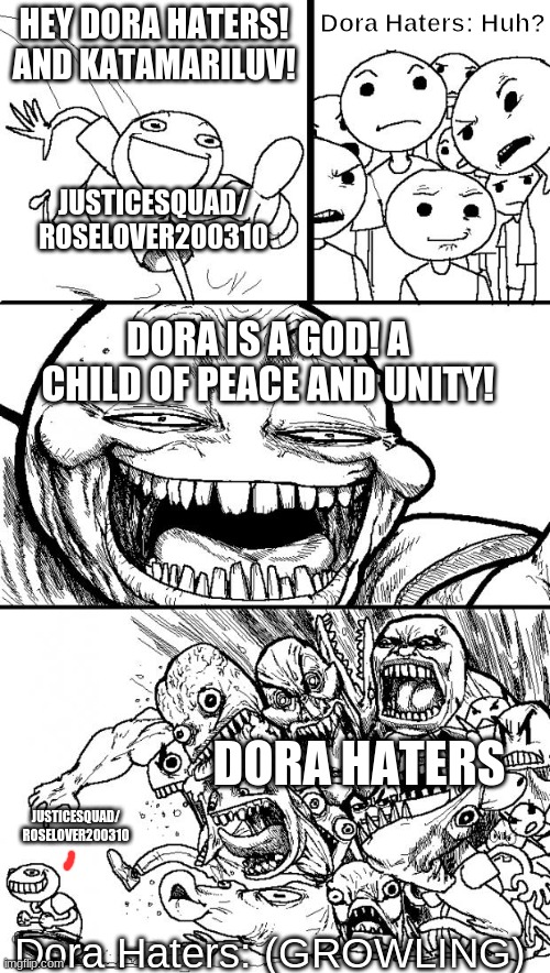 justicesquad/roselover200310 in a Nutshell! |  HEY DORA HATERS! AND KATAMARILUV! Dora Haters: Huh? JUSTICESQUAD/
ROSELOVER200310; DORA IS A GOD! A CHILD OF PEACE AND UNITY! DORA HATERS; JUSTICESQUAD/
ROSELOVER200310; Dora Haters: (GROWLING) | image tagged in memes,hey internet,dora the explorer,dora haters,justicesquad/roselover200310 | made w/ Imgflip meme maker