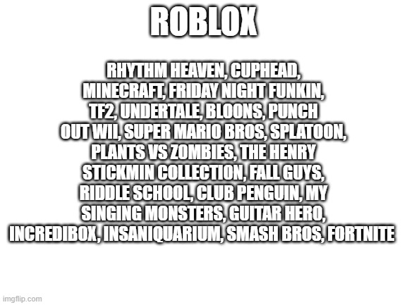 Blank White Template | ROBLOX RHYTHM HEAVEN, CUPHEAD, MINECRAFT, FRIDAY NIGHT FUNKIN, TF2, UNDERTALE, BLOONS, PUNCH OUT WII, SUPER MARIO BROS, SPLATOON, PLANTS VS  | image tagged in blank white template | made w/ Imgflip meme maker