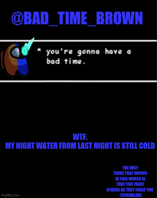 W H A T | WTF.
MY NIGHT WATER FROM LAST NIGHT IS STILL COLD | image tagged in bad time brown announcement | made w/ Imgflip meme maker