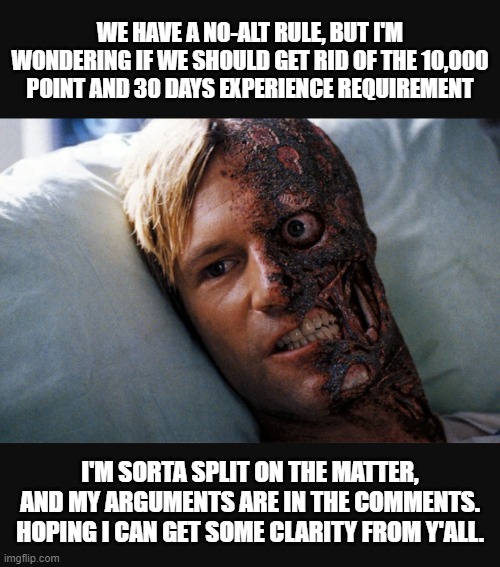 I'm sort of on both viewpoints of this, so I'm very open to advice on this. My arguments are in comments. Please look. | WE HAVE A NO-ALT RULE, BUT I'M WONDERING IF WE SHOULD GET RID OF THE 10,000 POINT AND 30 DAYS EXPERIENCE REQUIREMENT; I'M SORTA SPLIT ON THE MATTER, AND MY ARGUMENTS ARE IN THE COMMENTS. HOPING I CAN GET SOME CLARITY FROM Y'ALL. | image tagged in two face | made w/ Imgflip meme maker
