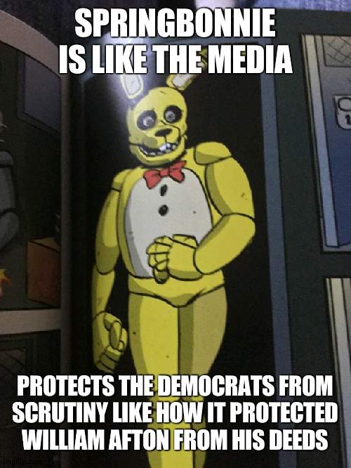 Its kinda scary to think about it really | SPRINGBONNIE IS LIKE THE MEDIA; PROTECTS THE DEMOCRATS FROM SCRUTINY LIKE HOW IT PROTECTED WILLIAM AFTON FROM HIS DEEDS | image tagged in springbonnie casual,democrat | made w/ Imgflip meme maker