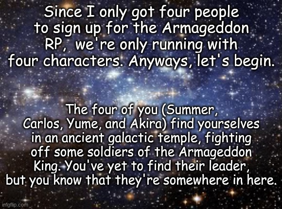 outer space | Since I only got four people to sign up for the Armageddon RP,  we're only running with four characters. Anyways, let's begin. The four of you (Summer, Carlos, Yume, and Akira) find yourselves in an ancient galactic temple, fighting off some soldiers of the Armageddon King. You've yet to find their leader, but you know that they're somewhere in here. | image tagged in outer space | made w/ Imgflip meme maker