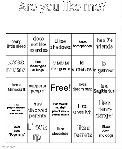 Oh my gosh these are hard to make | Are you like me? Likes shadows; does not like exercise; has 7+ friends; Very little sleep; hates homophobes; MMMM me gusta; loves music; is a gamer; is a memer; likes these types of bingo; likes dream smp; loves Minecraft; is a Sagittarius; supports people; Is the youngest sometimes and other times the oldest; has divorced parents; likes Henry danger; Has a switch; Has MAYBE had slight parent versus parent trauma; Likes rp; likes cats and dogs; likes chocolate; over uses "Pogchamp"; likes ferrets | image tagged in blank bingo | made w/ Imgflip meme maker