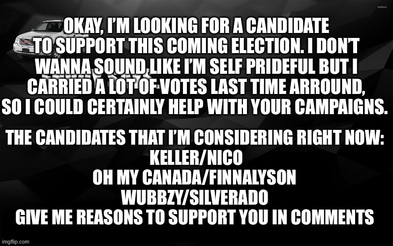 Envoy Says... | OKAY, I’M LOOKING FOR A CANDIDATE TO SUPPORT THIS COMING ELECTION. I DON’T WANNA SOUND LIKE I’M SELF PRIDEFUL BUT I CARRIED A LOT OF VOTES LAST TIME ARROUND, SO I COULD CERTAINLY HELP WITH YOUR CAMPAIGNS. THE CANDIDATES THAT I’M CONSIDERING RIGHT NOW: 

KELLER/NICO

OH MY CANADA/FINNALYSON 

WUBBZY/SILVERADO 

GIVE ME REASONS TO SUPPORT YOU IN COMMENTS | image tagged in envoy says | made w/ Imgflip meme maker