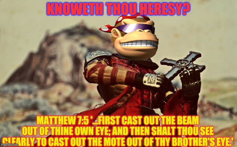 KNOWETH THOU HERESY? MATTHEW 7:5 '...FIRST CAST OUT THE BEAM OUT OF THINE OWN EYE; AND THEN SHALT THOU SEE CLEARLY TO CAST OUT THE MOTE OUT  | made w/ Imgflip meme maker