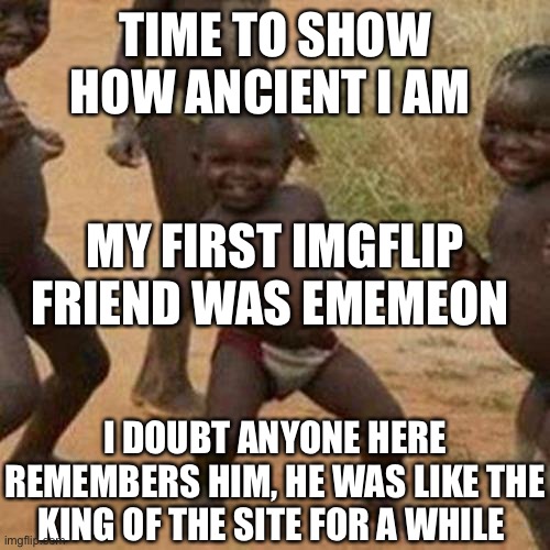 Third World Success Kid | TIME TO SHOW HOW ANCIENT I AM; MY FIRST IMGFLIP FRIEND WAS EMEMEON; I DOUBT ANYONE HERE REMEMBERS HIM, HE WAS LIKE THE KING OF THE SITE FOR A WHILE | image tagged in memes,third world success kid | made w/ Imgflip meme maker