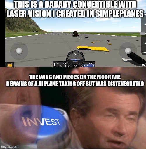 Dababy in simpleplanes. Say f to pay respects of ded plane | THIS IS A DABABY CONVERTIBLE WITH LASER VISION I CREATED IN SIMPLEPLANES; THE WING AND PIECES ON THE FLOOR ARE REMAINS OF A AI PLANE TAKING OFF BUT WAS DISTENEGRATED | image tagged in invest button | made w/ Imgflip meme maker