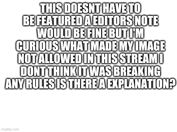 I'm confused |  THIS DOESNT HAVE TO BE FEATURED A EDITORS NOTE WOULD BE FINE BUT I'M CURIOUS WHAT MADE MY IMAGE NOT ALLOWED IN THIS STREAM I DONT THINK IT WAS BREAKING ANY RULES IS THERE A EXPLANATION? | image tagged in blank white template | made w/ Imgflip meme maker