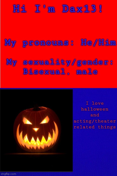 For Dax13 | Hi I'm Dax13! My pronouns: He/Him; My sexuality/gender: Bisexual, male; I love halloween and acting/theater related things | image tagged in red background,blue background | made w/ Imgflip meme maker