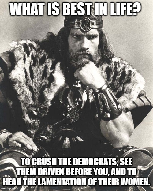 politics | WHAT IS BEST IN LIFE? TO CRUSH THE DEMOCRATS, SEE THEM DRIVEN BEFORE YOU, AND TO HEAR THE LAMENTATION OF THEIR WOMEN. | image tagged in political meme | made w/ Imgflip meme maker