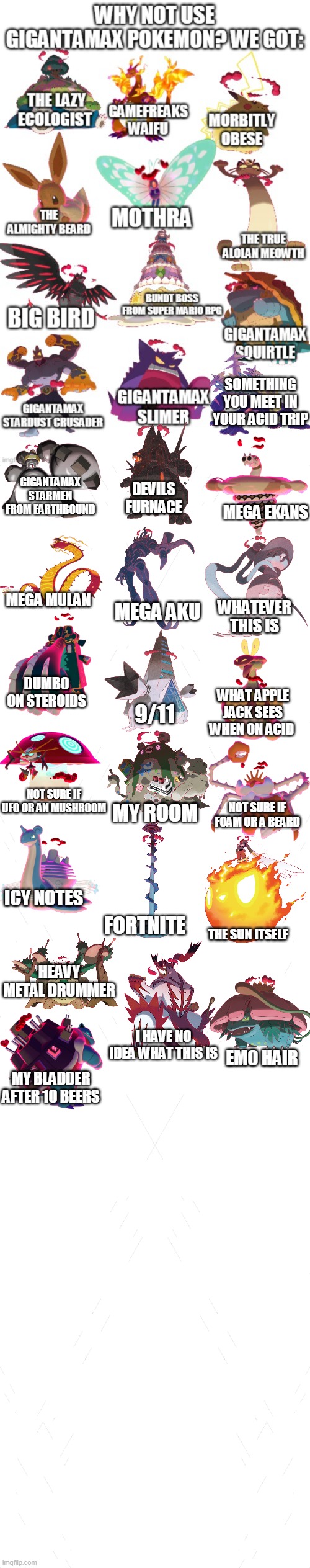 gigantamax pokemon be like | SOMETHING YOU MEET IN YOUR ACID TRIP; GIGANTAMAX STARMEN FROM EARTHBOUND; DEVILS FURNACE; MEGA EKANS; MEGA MULAN; MEGA AKU; WHATEVER THIS IS; DUMBO ON STEROIDS; WHAT APPLE JACK SEES WHEN ON ACID; 9/11; NOT SURE IF UFO OR AN MUSHROOM; NOT SURE IF FOAM OR A BEARD; MY ROOM; ICY NOTES; FORTNITE; THE SUN ITSELF; HEAVY METAL DRUMMER; I HAVE NO IDEA WHAT THIS IS; EMO HAIR; MY BLADDER AFTER 10 BEERS | image tagged in memes,funny,pokemon | made w/ Imgflip meme maker