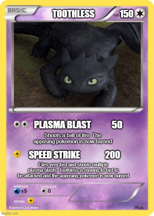 Pokémon Card | TOOTHLESS               150; PLASMA BLAST            50; Shoots a ball of fire. The apposing pokemon is now burned; SPEED STRIKE               200; Flies very fast and shoots multiple plasma blasts. Toothless is moving to fast to be attacked and the apposing pokemon is now burned | image tagged in pok mon card | made w/ Imgflip meme maker