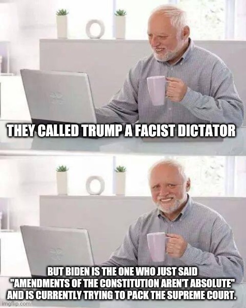 Liberals and rinos are going to be the downfall of america | THEY CALLED TRUMP A FACIST DICTATOR; BUT BIDEN IS THE ONE WHO JUST SAID "AMENDMENTS OF THE CONSTITUTION AREN'T ABSOLUTE" AND IS CURRENTLY TRYING TO PACK THE SUPREME COURT. | image tagged in memes,hide the pain harold,donald trump,trump,biden,joe biden | made w/ Imgflip meme maker