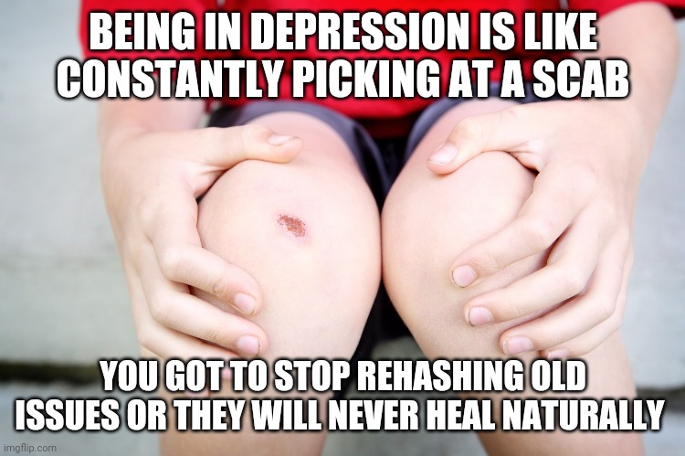 BEING IN DEPRESSION IS LIKE CONSTANTLY PICKING AT A SCAB; YOU GOT TO STOP REHASHING OLD ISSUES OR THEY WILL NEVER HEAL NATURALLY | image tagged in depression | made w/ Imgflip meme maker