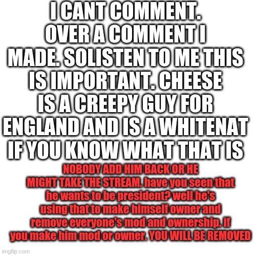 Blank Transparent Square | I CANT COMMENT. OVER A COMMENT I MADE. SOLISTEN TO ME THIS IS IMPORTANT. CHEESE IS A CREEPY GUY FOR ENGLAND AND IS A WHITENAT IF YOU KNOW WHAT THAT IS; NOBODY ADD HIM BACK OR HE MIGHT TAKE THE STREAM. have you seen that he wants to be president? well he's using that to make himself owner and remove everyone's mod and ownership. if you make him mod or owner. YOU WILL BE REMOVED | image tagged in memes,blank transparent square | made w/ Imgflip meme maker