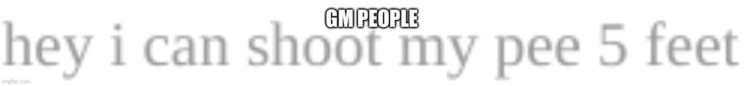 hey i can shoot my pee 5 feet | GM PEOPLE | image tagged in hey i can shoot my pee 5 feet | made w/ Imgflip meme maker