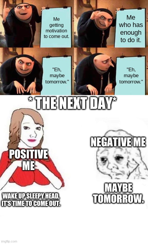 Me getting motivation to come out. Me who has enough to do it. "Eh, maybe tomorrow."; "Eh, maybe tomorrow."; * THE NEXT DAY*; NEGATIVE ME; POSITIVE ME; MAYBE TOMORROW. WAKE UP SLEEPY HEAD, IT'S TIME TO COME OUT. | image tagged in memes,gru's plan,yes mam | made w/ Imgflip meme maker