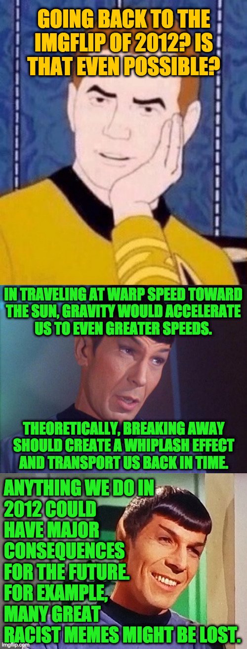 Assignment: imgflip 2012 | GOING BACK TO THE
IMGFLIP OF 2012? IS
THAT EVEN POSSIBLE? IN TRAVELING AT WARP SPEED TOWARD
THE SUN, GRAVITY WOULD ACCELERATE
US TO EVEN GREATER SPEEDS. THEORETICALLY, BREAKING AWAY
SHOULD CREATE A WHIPLASH EFFECT
AND TRANSPORT US BACK IN TIME. ANYTHING WE DO IN
2012 COULD
HAVE MAJOR
CONSEQUENCES
FOR THE FUTURE.
FOR EXAMPLE,
MANY GREAT
RACIST MEMES MIGHT BE LOST. | image tagged in sarcastically surprised kirk,spock,memes,imgflip 2012,racists,time travel | made w/ Imgflip meme maker