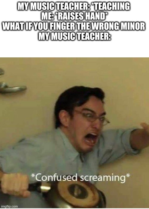 confused screaming | MY MUSIC TEACHER: *TEACHING 
ME: *RAISES HAND* WHAT IF YOU FINGER THE WRONG MINOR 
MY MUSIC TEACHER: | image tagged in confused screaming | made w/ Imgflip meme maker