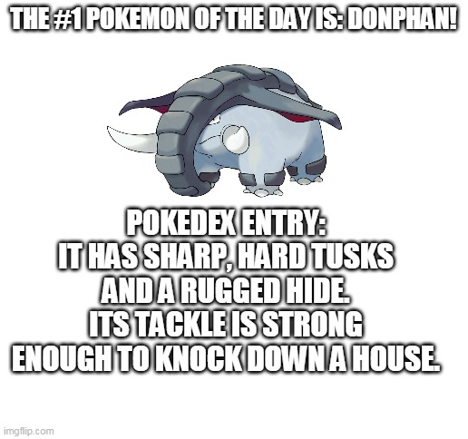 so i decited to start a series! | THE #1 POKEMON OF THE DAY IS: DONPHAN! POKEDEX ENTRY:
IT HAS SHARP, HARD TUSKS AND A RUGGED HIDE. ITS TACKLE IS STRONG ENOUGH TO KNOCK DOWN A HOUSE. | image tagged in blank white template,pokemon,pokemon of the day | made w/ Imgflip meme maker