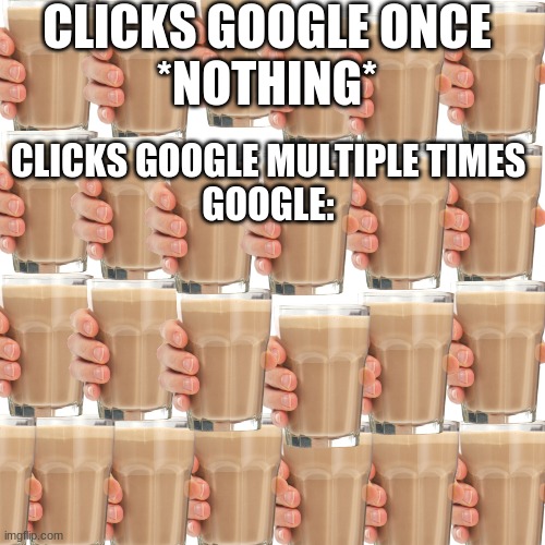 choccy milk choccy milk choccy milk |  CLICKS GOOGLE ONCE
*NOTHING*; CLICKS GOOGLE MULTIPLE TIMES
GOOGLE: | image tagged in memes,blank transparent square | made w/ Imgflip meme maker