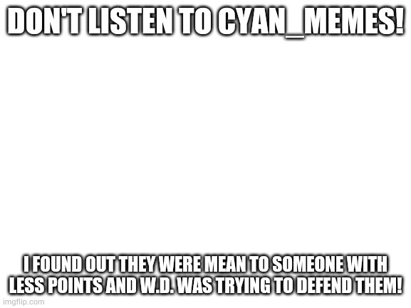 THE ENEMY IS TRYING TO MANIPULATE YOU GUYS! | DON'T LISTEN TO CYAN_MEMES! I FOUND OUT THEY WERE MEAN TO SOMEONE WITH LESS POINTS AND W.D. WAS TRYING TO DEFEND THEM! | image tagged in blank white template | made w/ Imgflip meme maker