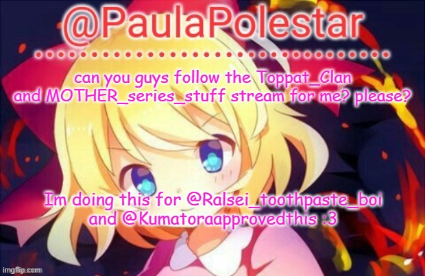 pwease? :3 | can you guys follow the Toppat_Clan and MOTHER_series_stuff stream for me? please? Im doing this for @Ralsei_toothpaste_boi and @Kumatoraapprovedthis :3 | image tagged in paula announcement 2 | made w/ Imgflip meme maker