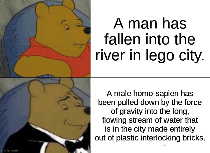 this meme is dead idk why i made this | A man has fallen into the river in lego city. A male homo-sapien has been pulled down by the force of gravity into the long, flowing stream of water that is in the city made entirely out of plastic interlocking bricks. | image tagged in memes,tuxedo winnie the pooh,fun,lego,legos | made w/ Imgflip meme maker