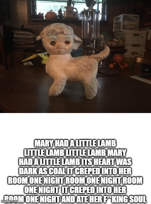 mArY Had a lItTle lAmB | MARY HAD A LITTLE LAMB LITTLE LAMB LITTLE LAMB MARY HAD A LITTLE LAMB ITS HEART WAS DARK AS COAL IT CREPED INTO HER ROOM ONE NIGHT ROOM ONE NIGHT ROOM ONE NIGHT  IT CREPED INTO HER ROOM ONE NIGHT AND ATE HER F**KING SOUL | image tagged in memes,cursed,lamb | made w/ Imgflip meme maker