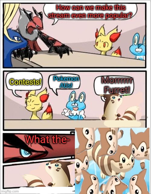 More furrets | How can we make this stream even more popular? Pokemon AUs! Contests! Morrrrrr Furret! What the- | image tagged in pokemon boardroom meeting,pokemon,furret,more furrets | made w/ Imgflip meme maker