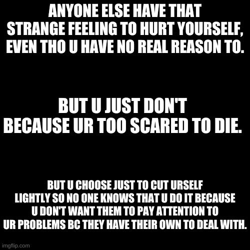 yeaaa | ANYONE ELSE HAVE THAT STRANGE FEELING TO HURT YOURSELF, EVEN THO U HAVE NO REAL REASON TO. BUT U JUST DON'T BECAUSE UR TOO SCARED TO DIE. BUT U CHOOSE JUST TO CUT URSELF LIGHTLY SO NO ONE KNOWS THAT U DO IT BECAUSE U DON'T WANT THEM TO PAY ATTENTION TO UR PROBLEMS BC THEY HAVE THEIR OWN TO DEAL WITH. | image tagged in black square | made w/ Imgflip meme maker