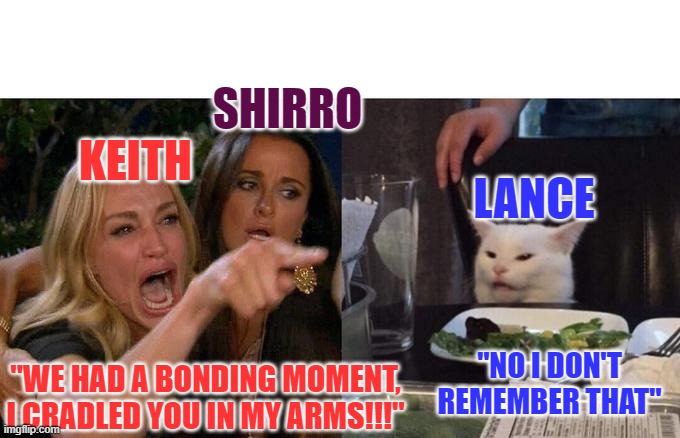 Poor Keith | SHIRRO; KEITH; LANCE; "NO I DON'T REMEMBER THAT"; "WE HAD A BONDING MOMENT, I CRADLED YOU IN MY ARMS!!!" | image tagged in memes,woman yelling at cat | made w/ Imgflip meme maker