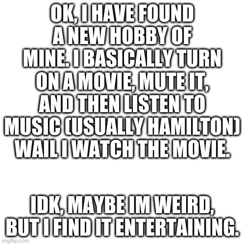 New hobby lol | OK, I HAVE FOUND A NEW HOBBY OF MINE. I BASICALLY TURN ON A MOVIE, MUTE IT, AND THEN LISTEN TO MUSIC (USUALLY HAMILTON) WAIL I WATCH THE MOVIE. IDK, MAYBE IM WEIRD, BUT I FIND IT ENTERTAINING. | image tagged in memes,blank transparent square,hamilton,movies,hobbes | made w/ Imgflip meme maker