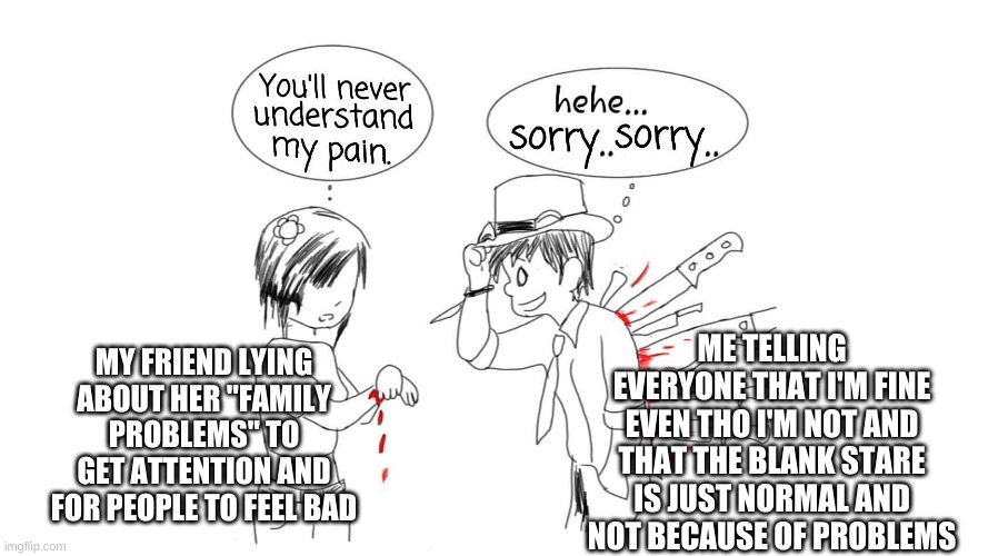 -w- | ME TELLING EVERYONE THAT I'M FINE EVEN THO I'M NOT AND THAT THE BLANK STARE IS JUST NORMAL AND NOT BECAUSE OF PROBLEMS; MY FRIEND LYING ABOUT HER "FAMILY PROBLEMS" TO GET ATTENTION AND FOR PEOPLE TO FEEL BAD | image tagged in you ll never understand my pain | made w/ Imgflip meme maker