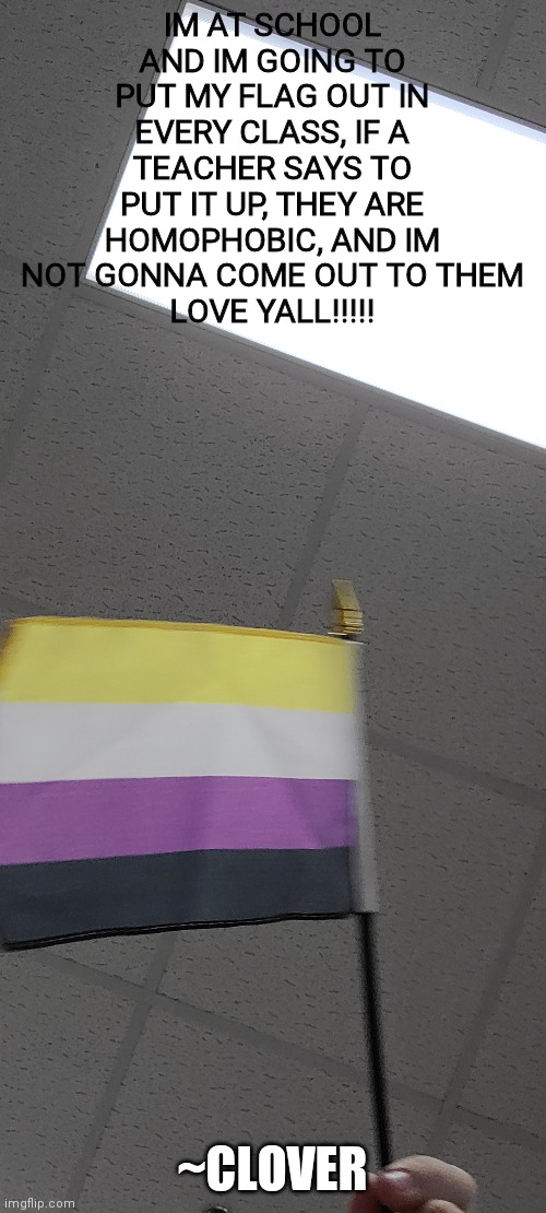 :P | IM AT SCHOOL AND IM GOING TO PUT MY FLAG OUT IN EVERY CLASS, IF A TEACHER SAYS TO PUT IT UP, THEY ARE HOMOPHOBIC, AND IM NOT GONNA COME OUT TO THEM
LOVE YALL!!!!! ~CLOVER | made w/ Imgflip meme maker