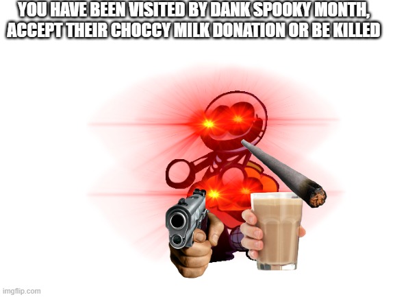 Accept it. | YOU HAVE BEEN VISITED BY DANK SPOOKY MONTH, ACCEPT THEIR CHOCCY MILK DONATION OR BE KILLED | image tagged in blank white template,spooky,choccy milk | made w/ Imgflip meme maker
