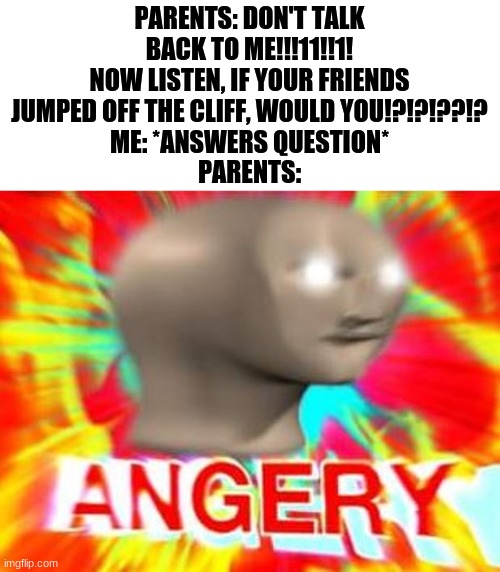 E | PARENTS: DON'T TALK BACK TO ME!!!11!!1! NOW LISTEN, IF YOUR FRIENDS JUMPED OFF THE CLIFF, WOULD YOU!?!?!??!?
ME: *ANSWERS QUESTION*
PARENTS: | image tagged in surreal angery | made w/ Imgflip meme maker