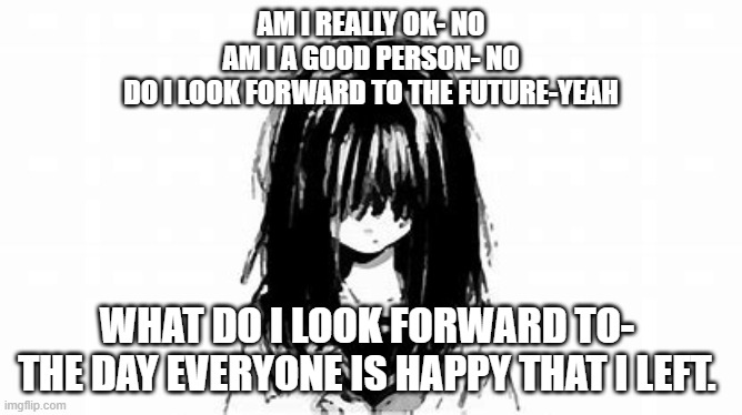 AM I REALLY OK- NO
AM I A GOOD PERSON- NO
DO I LOOK FORWARD TO THE FUTURE-YEAH; WHAT DO I LOOK FORWARD TO- 

THE DAY EVERYONE IS HAPPY THAT I LEFT. | made w/ Imgflip meme maker