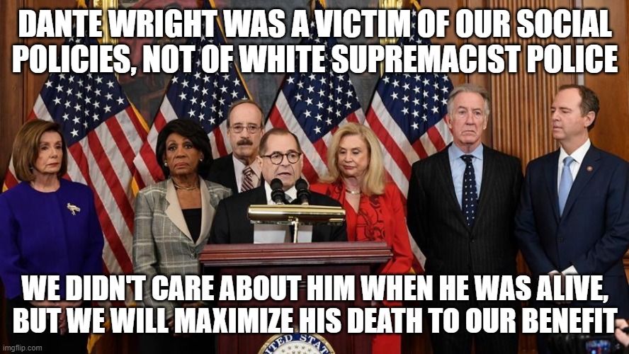 House Democrats | DANTE WRIGHT WAS A VICTIM OF OUR SOCIAL POLICIES, NOT OF WHITE SUPREMACIST POLICE; WE DIDN'T CARE ABOUT HIM WHEN HE WAS ALIVE, BUT WE WILL MAXIMIZE HIS DEATH TO OUR BENEFIT | image tagged in house democrats | made w/ Imgflip meme maker