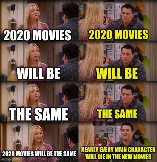 most franchises lately | 2020 MOVIES; 2020 MOVIES; WILL BE; WILL BE; THE SAME; THE SAME; NEARLY EVERY MAIN CHARACTER WILL DIE IN THE NEW MOVIES; 2020 MOVIES WILL BE THE SAME | image tagged in joey repeat after me,movies,2020,star wars,marvel | made w/ Imgflip meme maker