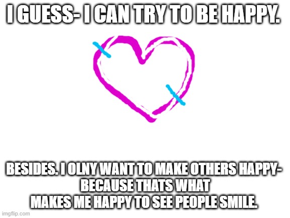 Blank White Template | I GUESS- I CAN TRY TO BE HAPPY. BESIDES. I OLNY WANT TO MAKE OTHERS HAPPY- 
BECAUSE THATS WHAT MAKES ME HAPPY TO SEE PEOPLE SMILE. | image tagged in blank white template | made w/ Imgflip meme maker