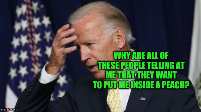 dementia joe | WHY ARE ALL OF THESE PEOPLE TELLING AT ME THAT THEY WANT TO PUT ME INSIDE A PEACH? | image tagged in joe biden worries | made w/ Imgflip meme maker