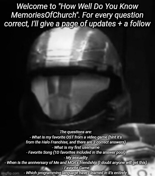 Upvotes* fuck autocorrect | Welcome to "How Well Do You Know MemoriesOfChurch". For every question correct, I'll give a page of upvotes + a follow; The questions are:
- What is my favorite OST from a video game (hint it's from the Halo Franchise, and there are 3 correct answers)
- What is my first username
- Favorite Song (1D favorites included in the answer pool)
- My sexuality
- When is the anniversary of Me and MOA's friendship (I doubt anyone will get this)
- Favorite Game
- Which programming language have I learned in it's entirely | image tagged in halo 3 odst the rookie | made w/ Imgflip meme maker